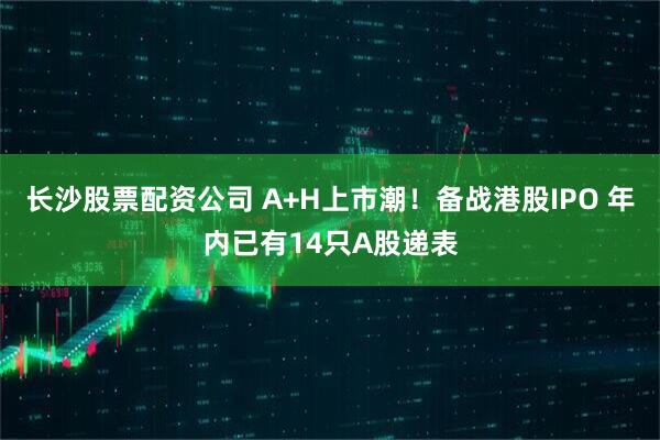 长沙股票配资公司 A+H上市潮！备战港股IPO 年内已有14只A股递表