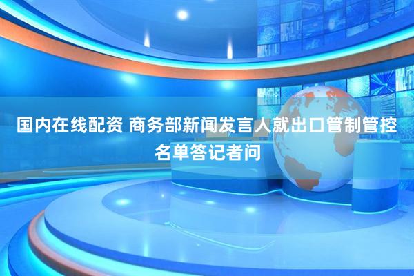 国内在线配资 商务部新闻发言人就出口管制管控名单答记者问