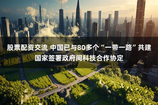 股票配资交流 中国已与80多个“一带一路”共建国家签署政府间科技合作协定