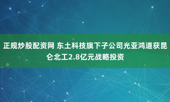 正规炒股配资网 东土科技旗下子公司光亚鸿道获昆仑北工2.8亿元战略投资
