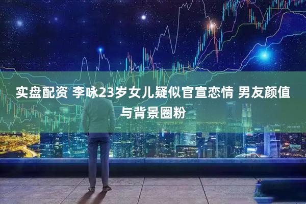 实盘配资 李咏23岁女儿疑似官宣恋情 男友颜值与背景圈粉