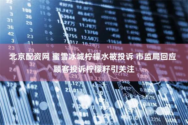 北京配资网 蜜雪冰城柠檬水被投诉 市监局回应 顾客投诉柠檬籽引关注