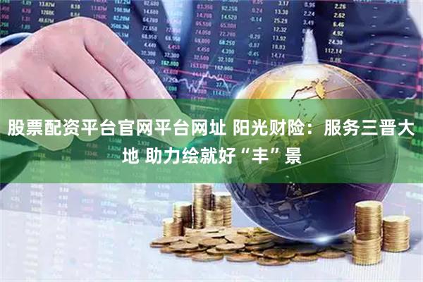 股票配资平台官网平台网址 阳光财险：服务三晋大地 助力绘就好“丰”景