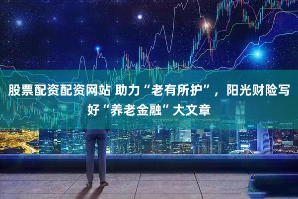 股票配资配资网站 助力“老有所护”，阳光财险写好“养老金融”大文章