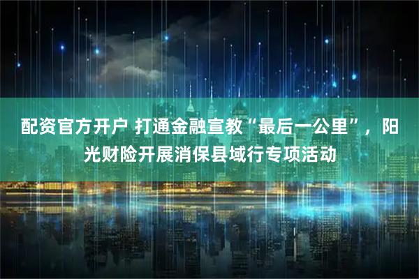 配资官方开户 打通金融宣教“最后一公里”，阳光财险开展消保县域行专项活动