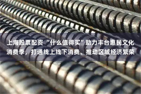上海股票配资 “什么值得买”助力丰台惠民文化消费季，打通线上线下消费、推动区域经济繁荣
