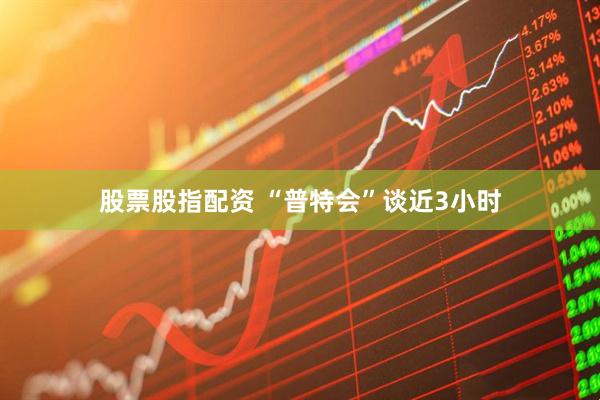 股票股指配资 “普特会”谈近3小时